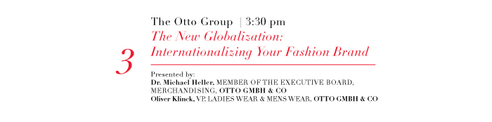 3  The Otto Group | 3:30 pm  The New Globalization:Internationalizing Your Fashion Brand  Presented by:  Dr. Michael Heller, MEMBER OF THE EXECUTIVE BOARD,  MERCHANDISING, OTTO GMBH & CO  Oliver Klinck, VP, LADIES WEAR & MENS WEAR, OTTO GMBH & CO  