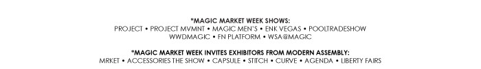 *MAGIC MARKET WEEK SHOWS:  PROJECT ï PROJECT MVMNT ï MAGIC MENíS ï ENK VEGAS ï POOLTRADESHOW  WWDMAGIC ï FN PLATFORM ï WSA@MAGIC    *MAGIC MARKET WEEK INVITES EXHIBITORS FROM MODERN ASSEMBLY:  MRKET ï ACCESSORIES THE SHOW ï CAPSULE ï STITCH ï CURVE ï AGENDA ï LIBERTY FAIRS