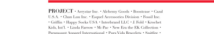 PROJECT · Aerystar Inc. · Alchemy Goods · Boostcase · Cazal U.S.A. · Chan Luu Inc. · Esquel Accessories Division · Fossil Inc. · Griffin · Happy Socks USA · Interbrand LLC · J. Fold · Krochet Kids, Int’l. · Linda Farrow · Mi-Pac · New Era the EK Collection · Paramount Apparel International · Pura Vida Bracelets · Spitfire · Wakami · Will Leather Goods · Zero Gravity ·PROJECT · Aerystar Inc. · Alchemy Goods · Boostcase · Cazal U.S.A. · Chan Luu Inc. · Esquel Accessories Division · Fossil Inc. · Griffin · Happy Socks USA · Interbrand LLC · J. Fold · Krochet Kids, Int’l. · Linda Farrow · Mi-Pac · New Era the EK Collection · Paramount Apparel International · Pura Vida Bracelets · Spitfire · Wakami · Will Leather Goods · Zero Gravity ·