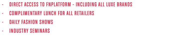 - DIR ECT ACC ESS TO FNPLATFORM - INCLUDING ALL LUXE BRANDS - COMPLIMENTAR Y LUNCH FOR ALL RETAILERS - DAILY FASHION SHOWS - INDUSTRY SEMINARS 