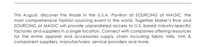 This August, discover the Made in the U.S.A. Pavilion at SOURCING at MAGIC, the  most comprehensive fashion sourcing event in the world. Together Makerís Row and  SOURCING at MAGIC will provide unparalleled access to U.S. based industry-specific  factories and suppliers in a single location. Connect with companies offering resources  for the entire apparel and accessories supply chain including fabric mills, trim &  component suppliers, manufacturers, service providers and more. 