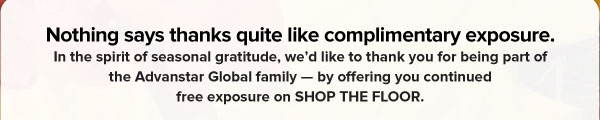 Nothing says thanks quite like complimentary exposure.   In the spirit of seasonal gratitude, we’d like to thank you for being part of the Advanstar Global family — by offering you continued free exposure on SHOP THE FLOOR. 