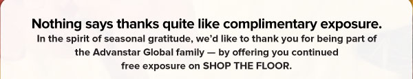 Nothing says thanks quite like complimentary exposure.   In the spirit of seasonal gratitude, we’d like to thank you for being part of the Advanstar Global family — by offering you continued free exposure on SHOP THE FLOOR. 