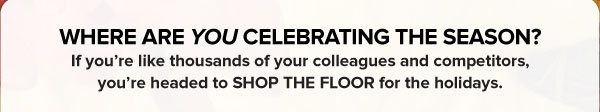 WHERE ARE YOU CELEBRATING THE SEASON?   If you’re like thousands of your colleagues and competitors, you’re headed to SHOP THE FLOOR for the holidays.