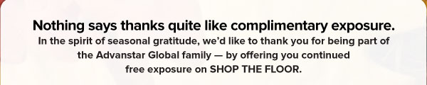 Nothing says thanks quite like complimentary exposure.   In the spirit of seasonal gratitude, we’d like to thank you for being part of the Advanstar Global family — by offering you continued free exposure on SHOP THE FLOOR. 