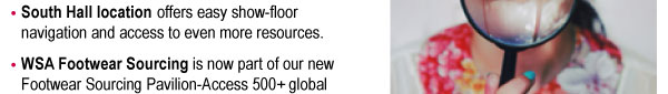 ïSouth Hall location offers easy show-floor  navigation and access to even more resources. ïWSA Footwear Sourcing is now part of our new  Footwear Sourcing Pavilion-Access 500+ global  footwear resources under one roof. 