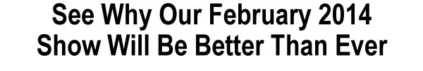 See Why Our February 2014  Show Will Be Better Than Ever 
