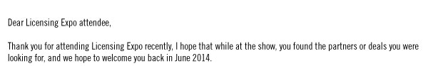 Dear Licensing Expo attendee,  Thank you for attending Licensing Expo recently, I hope that while at the show, you found the partners or deals you were looking for, and we hope to welcome you back in June 2014.