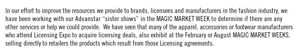 In our effort to improve the resources we provide to brands, licensees and manufacturers in the fashion industry, we have been working with our Advanstar “sister shows” in the MAGIC MARKET WEEK to determine if there are any other services or help we could provide. We have seen that many of the apparel, accessories or footwear manufacturers who attend Licensing Expo to acquire licensing deals, also exhibit at the February or August MAGIC MARKET WEEKS, selling directly to retailers the products which result from those Licensing agreements.