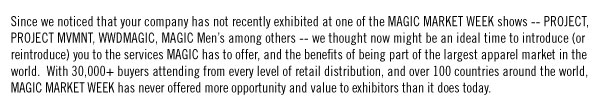 Since we noticed that your company has not recently exhibited at one of the MAGIC MARKET WEEK shows -- PROJECT, PROJECT MVMNT, WWDMAGIC, MAGIC Men’s among others -- we thought now might be an ideal time to introduce (or reintroduce) you to the services MAGIC has to offer, and the benefits of being part of the largest apparel market in the world. With 30,000+ buyers attending from every level of retail distribution, and over 100 countries around the world, MAGIC MARKET WEEK has never offered more opportunity and value to exhibitors than it does today.