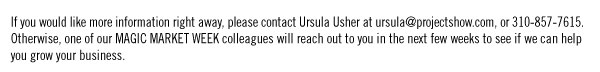 If you would like more information right away, please contact Ursula Usher at (mailto: ursula@projectshow.com) ursula@projectshow.com, or 310-857-7615. Otherwise, one of our MAGIC MARKET WEEK colleagues will reach out to you in the next few weeks to see if we can help you grow your business.