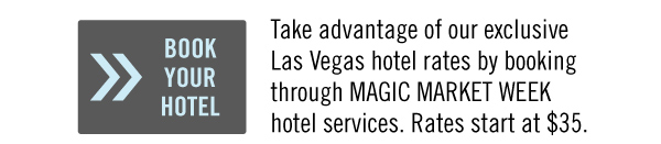 BOOK YOUR HOTEL <http://www.magiconline.com/magic-market-week/travel> Take advantage of our exclusive Las Vegas hotel rates by booking through MAGIC MARKET WEEK hotel services. Rates start at $35.