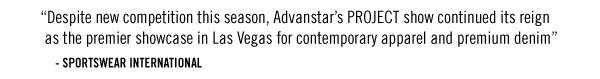 “Despite new competition this season, Advanstar’s PROJECT show continued its reign as the premier showcase in Las Vegas for contemporary apparel and premium denim” - SPORTSWEAR INTERNATIONAL