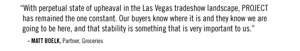 “With perpetual state of upheaval in the Las Vegas tradeshow landscape, PROJECT has remained the one constant. Our buyers know where it is and they know we are going to be here, and that stability is something that is very important to us.” - MATT BOELK, Partner, Groceries