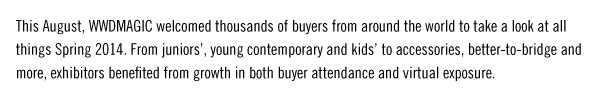 This August, WWDMAGIC welcomed thousands of buyers from around the world to take a look at all things Spring 2014. From juniors’, young contemporary and kids’ to accessories, better-to-bridge and more, exhibitors benefited from growth in both buyer attendance and virtual exposure.