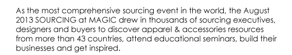 As the most comprehensive sourcing event in the world, the August  2013 SOURCING at MAGIC drew in thousands of sourcing executives,  designers and buyers to discover apparel & accessories resources  from more than 43 countries, attend educational seminars, build their  businesses and get inspired. 