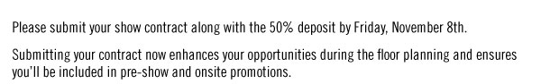 Please submit your show contract along with the 50% deposit by Friday, November 8th. Submitting your contract now enhances your opportunities during the floor planning and ensures you’ll be included in pre-show and onsite promotions.
