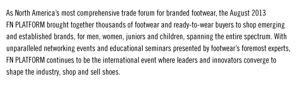 As North Americaís most comprehensive trade forum for branded footwear, the August 2013  FN PLATFORM brought together thousands of footwear and ready-to-wear buyers to shop emerging  and established brands, for men, women, juniors and children, spanning the entire spectrum. With  unparalleled networking events and educational seminars presented by footwearís foremost experts,  FN PLATFORM continues to be the international event where leaders and innovators converge to  shop and sell shoes