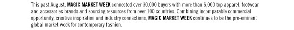 This past August, MAGIC MARKET WEEK connected over 30,000 buyers with more than 6,000 top apparel, footwear and accessories brands and sourcing resources from over 100 countries. Combining incomparable commercial opportunity, creative inspiration and industry connections, MAGIC MARKET WEEK continues to be the pre-eminent global market week for contemporary fashion.