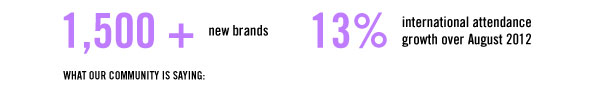 1,500+ new brands  13% international attendance growth over August 2012  WHAT OUR COMMUNITY IS SAYING: