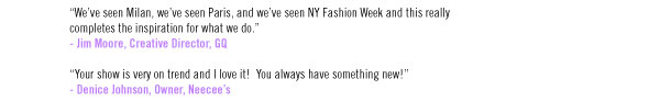 “We’ve seen Milan, we’ve seen Paris, and we’ve seen NY Fashion Week and this really completes the inspiration for what we do.” - Jim Moore, Creative Director, GQ  “Your show is very on trend and I love it! You always have something new!” - Denice Johnson, Owner, Neecee’s
