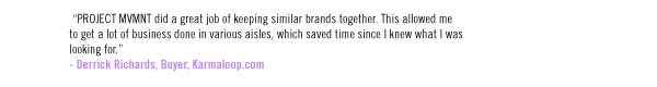 “PROJECT MVMNT did a great job of keeping similar brands together. This allowed me to get a lot of business done in various aisles, which saved time since I knew what I was looking for.” - Derrick Richards, Buyer, Karmaloop.com