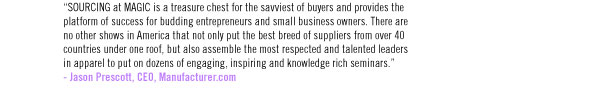 “SOURCING at MAGIC is a treasure chest for the savviest of buyers and provides the platform of success for budding entrepreneurs and small business owners. There are no other shows in America that not only put the best breed of suppliers from over 40 countries under one roof, but also assemble the most respected and talented leaders in apparel to put on dozens of engaging, inspiring and knowledge rich seminars.” - Jason Prescott, CEO, Manufacturer.com