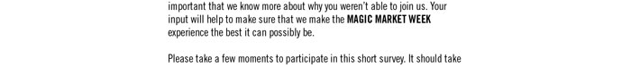 about why you weren’t able to join us. Your input will help to make sure that we make the MAGIC MARKET WEEK experience the best it can possibly be.  Please take a few moments to participate in this short survey. It should take no more than 3-4 minutes 