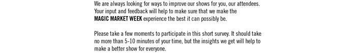 We are always looking for ways to improve our shows for you, our attendees. Your input and feedback will help to make sure that we make the MAGIC MARKET WEEK experience the best it can possibly be.  Please take a few moments to participate in this short survey. It should take no more than 5-10 minutes of your time, but the insights we get will help to make a better show for everyone.