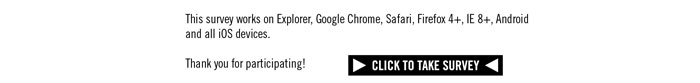 This survey works on Explorer, Google Chrome, Safari, Firefox 4+, IE 8+, Android and all iOS devices.  Button: CLICK HERE TO TAKE THE SURVEY