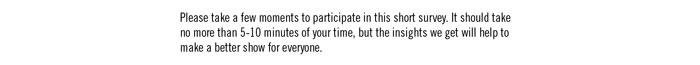 Please take a few moments to participate in this short survey. It should take no more than 5-10 minutes of your time, but the insights we get will help to make a better show for everyone.