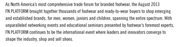 As North Americaís most comprehensive trade forum for branded footwear, the August 2013  FN PLATFORM brought together thousands of footwear and ready-to-wear buyers to shop emerging  and established brands, for men, women, juniors and children, spanning the entire spectrum. With  unparalleled networking events and educational seminars presented by footwearís foremost experts,  FN PLATFORM continues to be the international event where leaders and innovators converge to  shape the industry, shop and sell shoes.