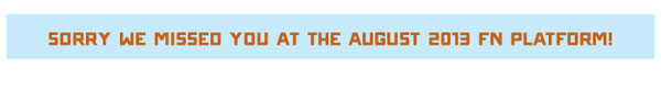 SORRY WE MISSED YOU AT THE AUGUST 2013 FN PLATFORM! 