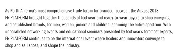 As North Americaís most comprehensive trade forum for branded footwear, the August 2013  FN PLATFORM brought together thousands of footwear and ready-to-wear buyers to shop emerging  and established brands, for men, women, juniors and children, spanning the entire spectrum. With  unparalleled networking events and educational seminars presented by footwearís foremost experts,  FN PLATFORM continues to be the international event where leaders and innovators converge to  shop and sell shoes, and shape the industry. 