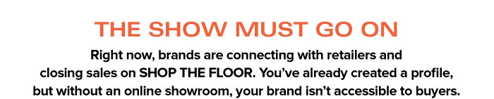 THE SHOW MUST GO ON   Right now, brands are connecting with retailers and  closing sales on SHOP THE FLOOR. You’ve already created a profile,  but without an online showroom, your brand isn’t accessible to buyers.THE SHOW MUST GO ON   Right now, brands are connecting with retailers and  closing sales on SHOP THE FLOOR. You’ve already created a profile,  but without an online showroom, your brand isn’t accessible to buyers