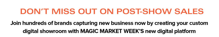 DON’T MISS OUT ON POST-SHOW SALES  Join hundreds of brands capturing new business now by creating your custom digital showroom with MAGIC MARKET WEEK’S new digital platform
