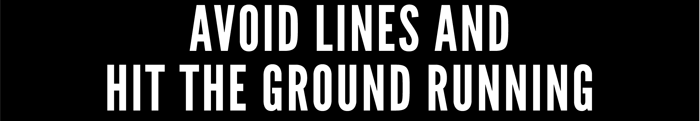 AVOID LINES AND HIT THE GROUND RUNNING 