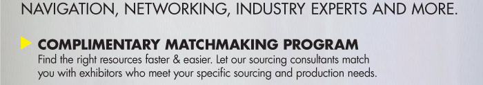 NAVIGATION, NETWORKING, INDUSTRY EXPERTS AND MORE.    COMPLIMENTARY MATCHMAKING PROGRAM  Find the right resources faster & easier. Let our sourcing consultants match  you with exhibitors who meet your specific sourcing and production needs.