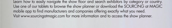 Learn how to easily navigate the show floor and search exhibitors by category or country. Use one of our tablets to browse the show planner or download the SOURCING at MAGIC mobile app to find manufacturers and companies offering exactly what you need.  Visit www.sourcingatmagic.com for more information and to access the show planner.