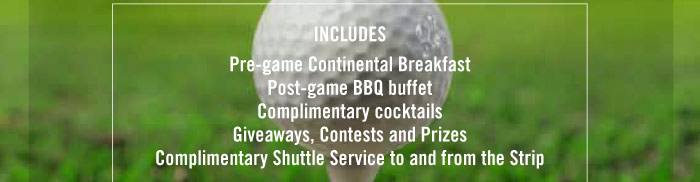 INCLUDES: - PRE-GAME CONTINENTAL BREAKFAST - POST-GAME BBQ BUFFET - COMPLIMENTARY COCKTAILS - GIVEAWAYS, CONTESTS AND PRIZES - COMPLIMENTARY SHUTTLE SERVICE TO AND FRON THE STRIP