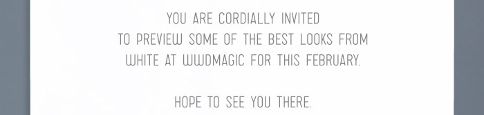 YOU ARE CORDIALLY INVITED TO PREVIEW SOME OF THE BEST LOOKS FROM WHITE AT WWDMAGIC THIS FEBRUARY. HOPE TO SEE YOU THERE.