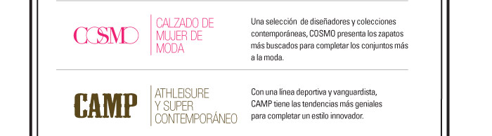 COSMO-CALZADO DE MUJER DE MODA  Una selecciÛn de diseÒadores y colecciones contempor·neas, COSMO presenta los   zapatos m·s buscados para completar los conjuntos m·s a la moda.    CAMP-ATHLEISURE Y SUPER CONTEMPORANEO  Con una lÌnea deportiva y vanguardista, CAMP tiene las tendencias   m·s geniales para completar un estilo innovador.