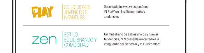 IN PLAY-COLECCIONES JUVENILES E INFANTILES  Desenfadado, vivaz y espont·neo, IN PLAY une los ˙ltimos looks y tendencias.    ZEN-ESTILO EQUILIBRANDO Y COMODIDAD  Un muestrario de estilos ˙nicos y nuevas tendencias, ZEN presenta un calzado   a la vanguardia del bienestar y la Eurocomfort.
