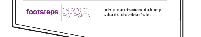 FOOTSTEPS-CALZADO DE FAST FASHION  Inspirado en las ˙ltimas tendencias, footsteps  es el destino del calzado fast fashion.