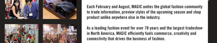 Each February and August, MAGIC unites the global fashion community to trade information, preview styles of the upcoming season and shop product unlike anywhere else in the industry.   As a leading fashion event for over 78 years and the largest tradeshow in North America, MAGIC efficiently fuels commerce, creativity and connectivity that drives the business of fashion.