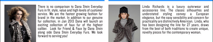 DANA STEIN There is no comparison to Dana Stein Everyday Furs in fit, style, value and high levels of customer service. We are the fastest growing fashion fur brand in the market. In addition to our genuine fur collection, in Jan 2013 Dana will launch an exciting collection of faux fur of the highest caliber. Look for Friend & Faux by Dana Stein along side Dana Stein Everyday Furs. We look forward to serving you!