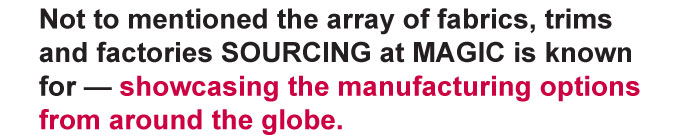 Not to mentioned the array of fabrics, trims and factories SOURCING at MAGIC is known for — showcasing the manufacturing options from around the globe. Register today to attend SOURCING at MAGIC and add it to your must-see list of shows at this August's MAGIC.