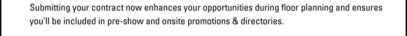 Submitting your contract now enhances your opportunities during floor planning and ensures you'll be   included in pre-show and onsite promotions & directories. 