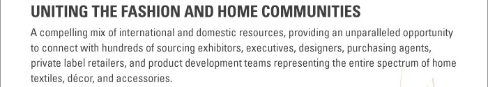 UNITING THE FASHION AND HOME COMMUNITIES  A compelling mix of international and domestic resources, providing an unparalleled opportunity to   connect with hundreds of sourcing exhibitors, executives, designers, purchasing agents, private   label retailers, and product development teams representing the entire spectrum of home textiles,   dÈcor, and accessories.