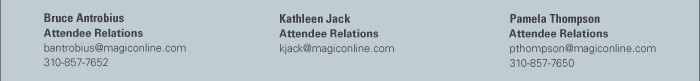 Bruce Antrobius  Attendee Relations  bantrobius@magiconline.com  310-857-7652    Kathleen Jack  Attendee Relations  kjack@magiconline.com    Pamela Thompson  Attendee Relations  pthompson@magiconline.com  310-857-7650